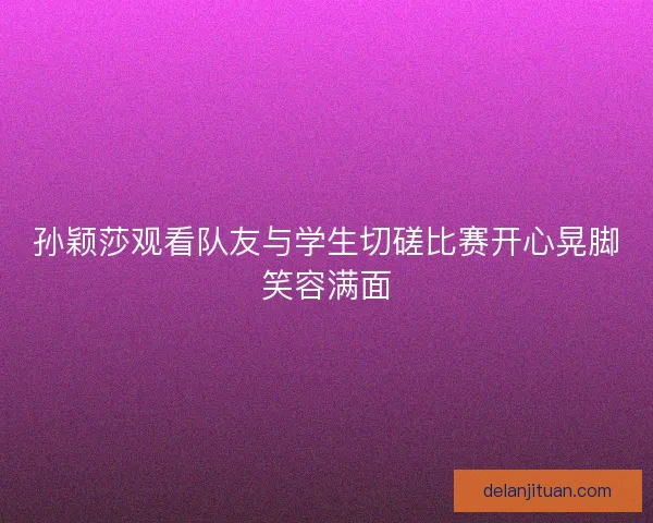 孙颖莎观看队友与学生切磋比赛开心晃脚笑容满面 孙颖莎观看队友与学生切磋比赛开心晃脚笑容满面