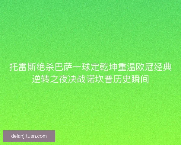 托雷斯绝杀巴萨一球定乾坤重温欧冠经典逆转之夜决战诺坎普历史瞬间