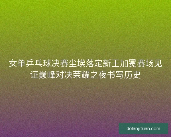 女单乒乓球决赛尘埃落定新王加冕赛场见证巅峰对决荣耀之夜书写历史 女单乒乓球决赛尘埃落定新王加冕赛场见证巅峰对决荣耀之夜书写历史