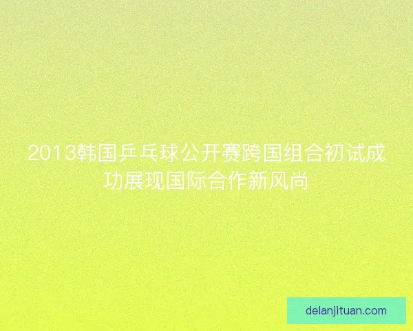 2013韩国乒乓球公开赛跨国组合初试成功展现国际合作新风尚 2013韩国乒乓球公开赛跨国组合初试成功展现国际合作新风尚