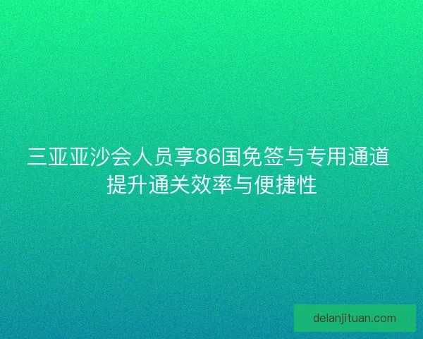 三亚亚沙会人员享86国免签与专用通道 提升通关效率与便捷性 三亚亚沙会人员享86国免签与专用通道 提升通关效率与便捷性