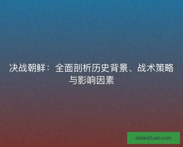 决战朝鲜:全面剖析历史背景、战术策略与影响因素 决战朝鲜:全面剖析历史背景、战术策略与影响因素