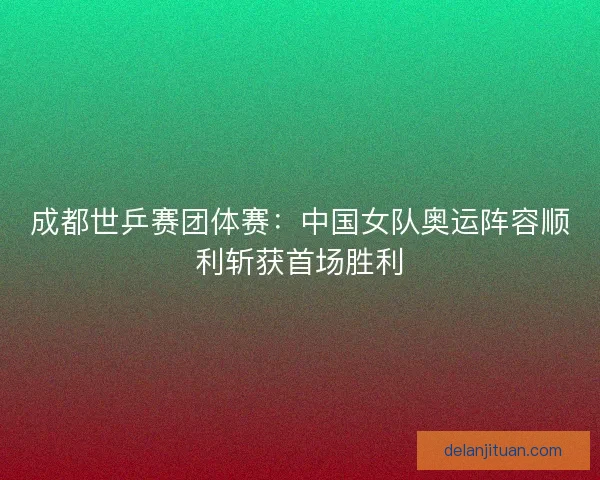 成都世乒赛团体赛：中国女队奥运阵容顺利斩获首场胜利