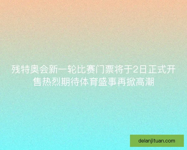 残特奥会新一轮比赛门票将于2日正式开售热烈期待体育盛事再掀高潮