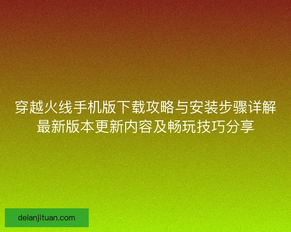 穿越火线手机版下载攻略与安装步骤详解最新版本更新内容及畅玩技巧分享